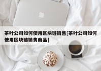 茶叶公司如何使用区块链销售[茶叶公司如何使用区块链销售商品]