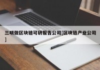 三明做区块链可研报告公司[区块链产业公司]