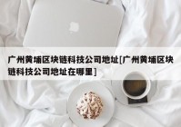 广州黄埔区块链科技公司地址[广州黄埔区块链科技公司地址在哪里]