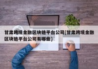 甘肃跨境金融区块链平台公司[甘肃跨境金融区块链平台公司有哪些]